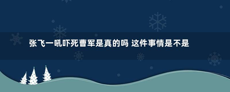 张飞一吼吓死曹军是真的吗 这件事情是不是杜撰的